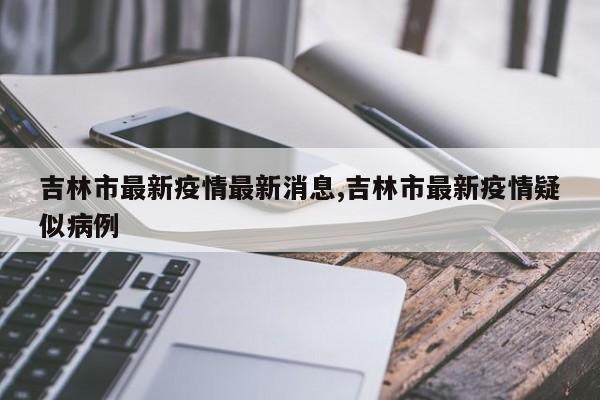 吉林市最新疫情最新消息,吉林市最新疫情疑似病例