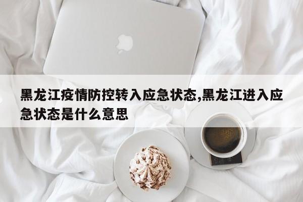 黑龙江疫情防控转入应急状态,黑龙江进入应急状态是什么意思