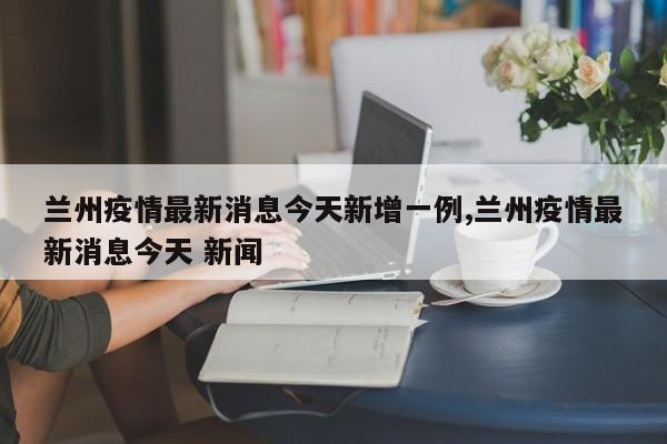 兰州疫情最新消息今天新增一例,兰州疫情最新消息今天 新闻